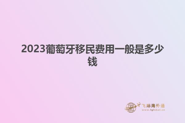 2023葡萄牙移民费用一般是多少钱