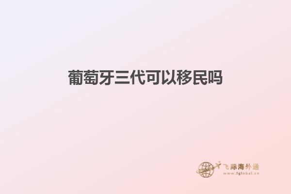 葡萄牙三代可以移民吗