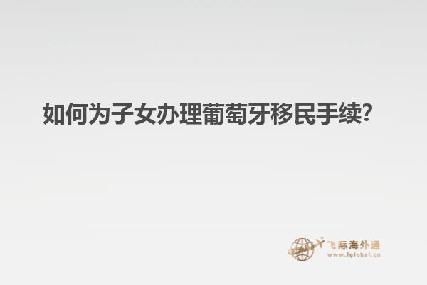 如何为子女办理葡萄牙移民手续？