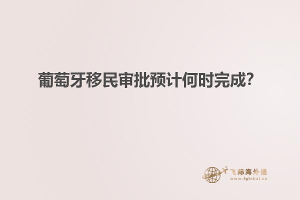 葡萄牙移民审批预计何时完成？