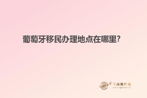 葡萄牙移民办理地点在哪里？