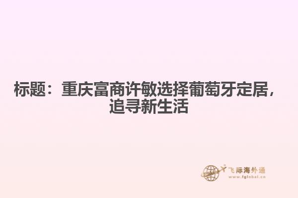 标题：重庆富商许敏选择葡萄牙定居，追寻新生活