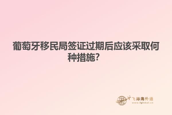 葡萄牙移民局签证过期后应该采取何种措施？
