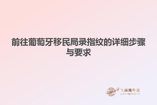 前往葡萄牙移民局录指纹的详细步骤与要求
