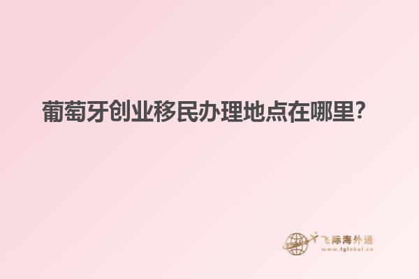 葡萄牙创业移民办理地点在哪里？