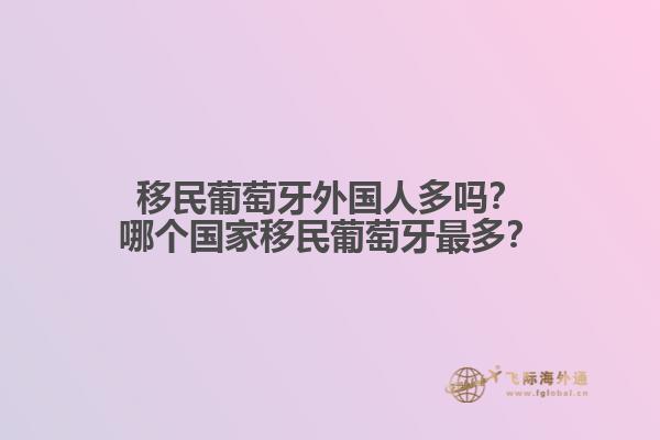 移民葡萄牙外国人多吗？哪个国家移民葡萄牙最多？