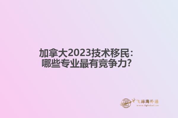 加拿大2023技术移民：哪些专业最有竞争力？