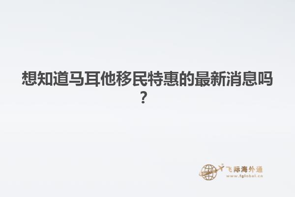 想知道马耳他移民特惠的最新消息吗？