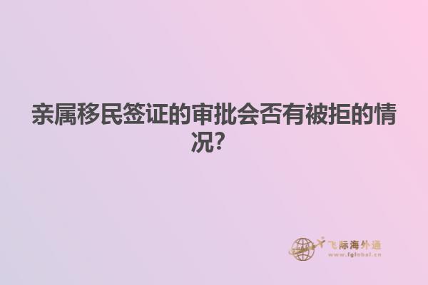亲属移民签证的审批会否有被拒的情况？