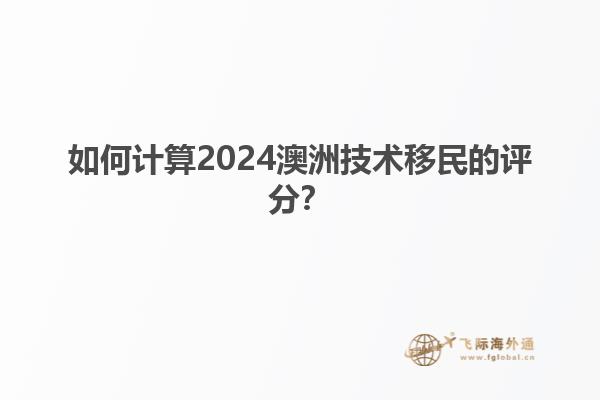 如何计算2024澳洲技术移民的评分？