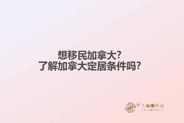 想移民加拿大？了解加拿大定居条件吗？