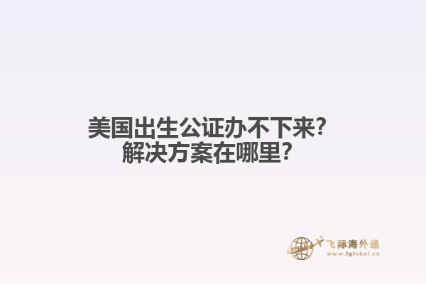 美国出生公证办不下来？解决方案在哪里？