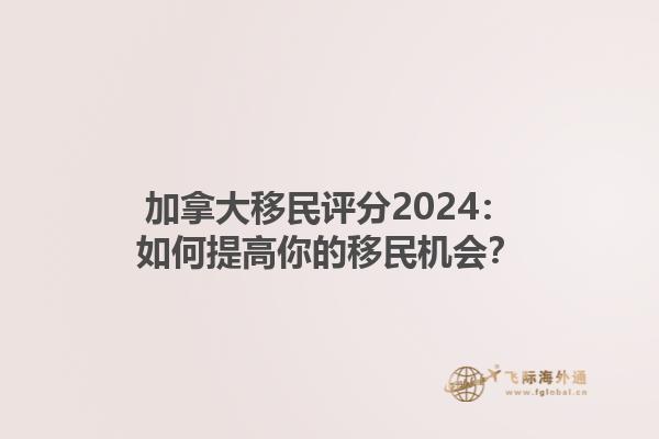 加拿大移民评分2024：如何提高你的移民机会？