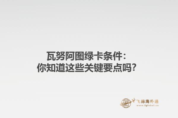 瓦努阿图绿卡条件：你知道这些关键要点吗？