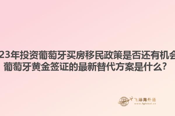 2023年投资葡萄牙买房移民政策是否还有机会？葡萄牙黄金签证的最新替代方案是什么？1.jpg