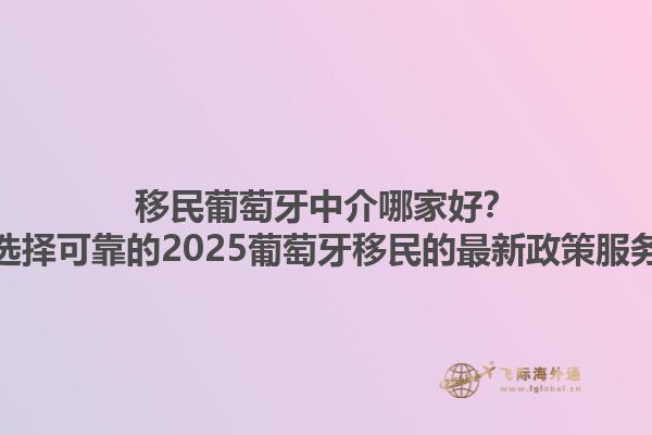 移民葡萄牙中介哪家好？如何选择可靠的2025葡萄牙移民的最新政策服务方？1.jpg
