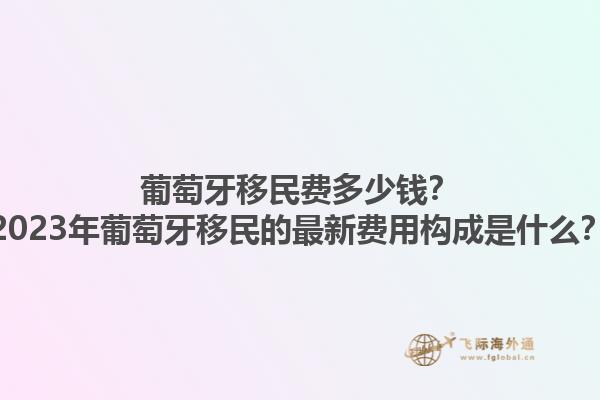 葡萄牙移民费多少钱？2023年葡萄牙移民的最新费用构成是什么？