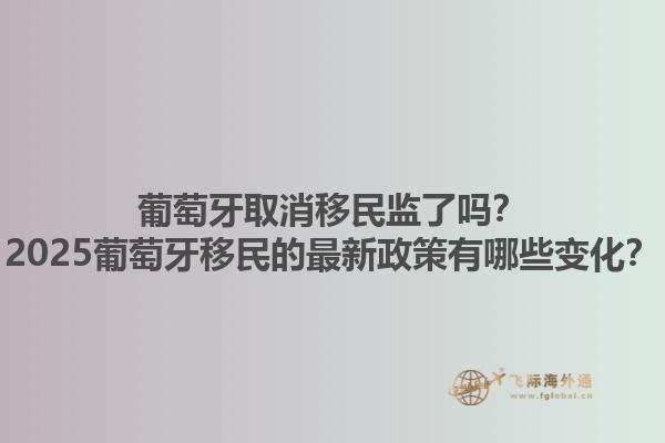 葡萄牙取消移民监了吗？2025葡萄牙移民的最新政策有哪些变化？