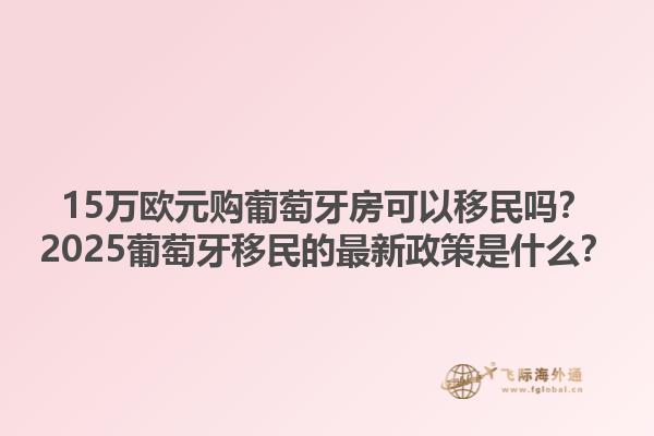 15万欧元购葡萄牙房可以移民吗？2025葡萄牙移民的最新政策是什么？1.jpg