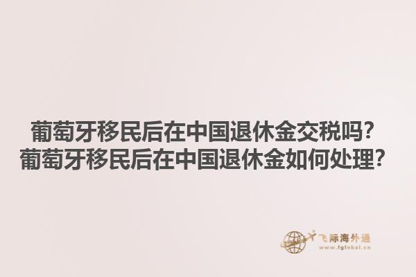 葡萄牙移民后在中国退休金交税吗？葡萄牙移民后在中国退休金如何处理？