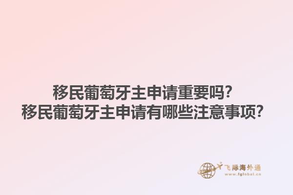 移民葡萄牙主申请重要吗？移民葡萄牙主申请有哪些注意事项？1.jpg