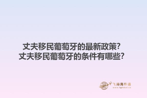 丈夫移民葡萄牙的最新政策？丈夫移民葡萄牙的条件有哪些？1.jpg