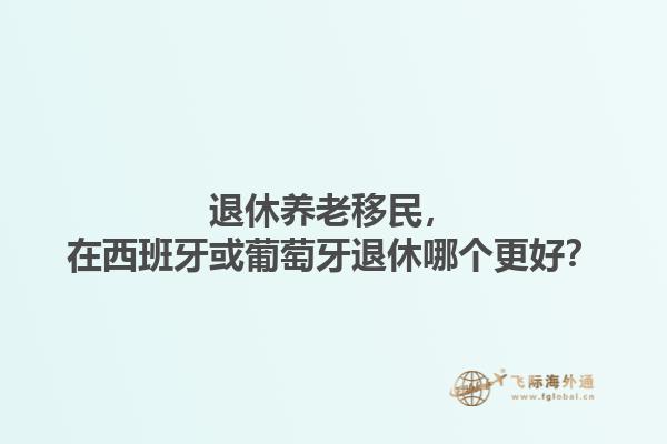 退休养老移民，在西班牙或葡萄牙退休哪个更好？1.jpg