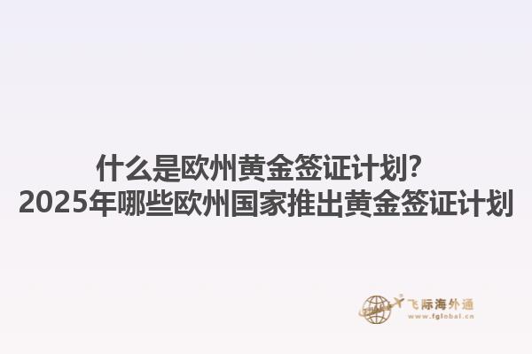 什么是欧州黄金签证计划？2025年哪些欧州国家推出黄金签证计划1.jpg