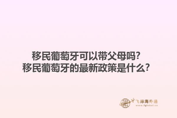 移民葡萄牙可以带父母吗？移民葡萄牙的最新政策是什么？1.jpg