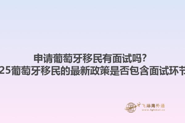 申请葡萄牙移民有面试吗？2025葡萄牙移民的最新政策是否包含面试环节？1.jpg