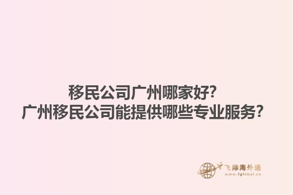 移民公司广州哪家好？广州移民公司能提供哪些专业服务？1.jpg