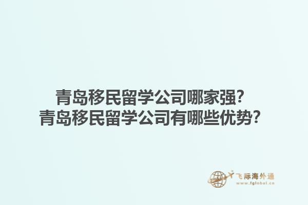 青岛移民留学公司哪家强？青岛移民留学公司有哪些优势？1.jpg
