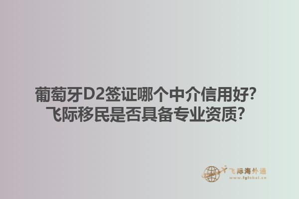 葡萄牙D2签证哪个中介信用好？飞际移民是否具备专业资质？1.jpg