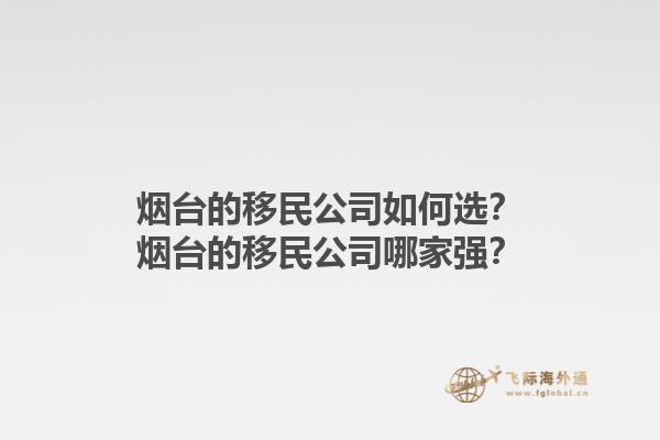 烟台的移民公司如何选？烟台的移民公司哪家强？1.jpg