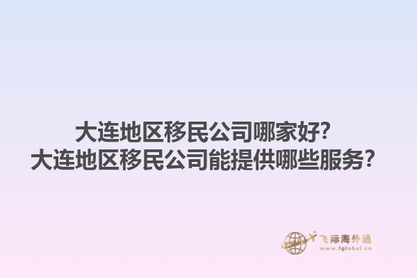 大连地区移民公司哪家好？大连地区移民公司能提供哪些服务？1.jpg