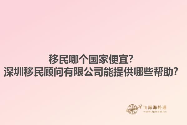 移民哪个国家便宜？深圳移民顾问有限公司能提供哪些帮助？1.jpg