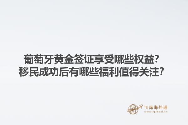 葡萄牙黄金签证享受哪些权益？移民成功后有哪些福利值得关注？1.jpg