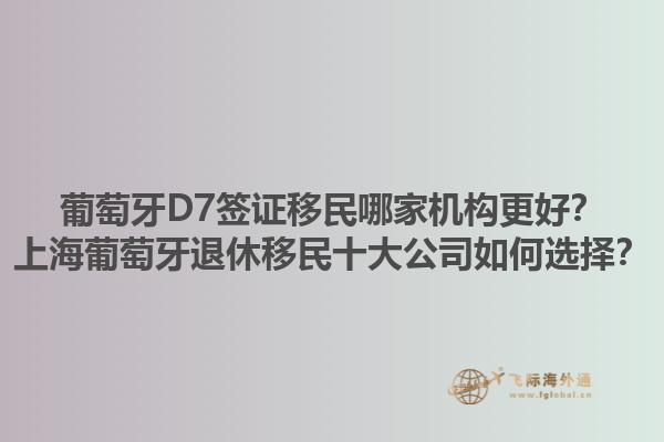 葡萄牙D7签证移民哪家机构更好？上海葡萄牙退休移民十大公司如何选择？1.jpg
