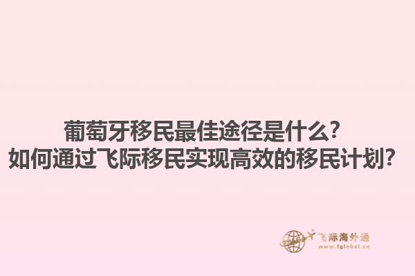 葡萄牙移民最佳途径是什么？如何通过飞际移民实现高效的移民计划？1.jpg
