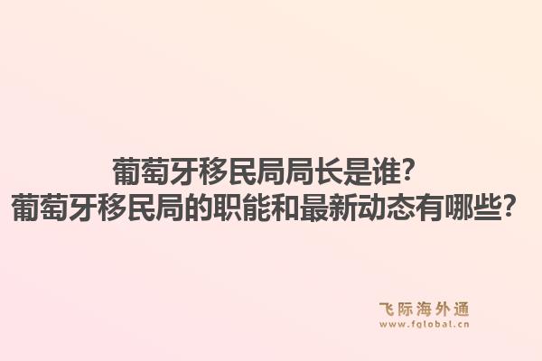 葡萄牙移民局局长是谁？葡萄牙移民局的职能和最新动态有哪些？1.jpg