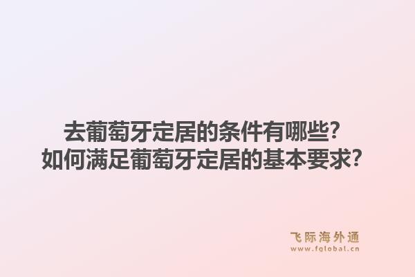 去葡萄牙定居的条件有哪些?如何满足葡萄牙定居的基本要求?1.jpg