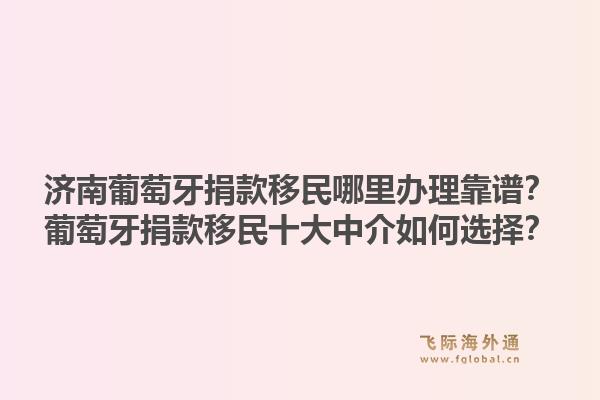 济南葡萄牙捐款移民哪里办理靠谱?葡萄牙捐款移民十大中介如何选择?1.jpg