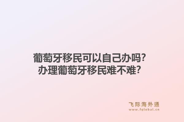 葡萄牙移民可以自己办吗？办理葡萄牙移民难不难？1.jpg