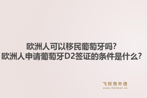 欧洲人可以移民葡萄牙吗？欧洲人申请葡萄牙D2签证的条件是什么？1.jpg