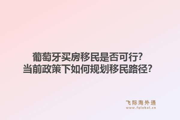 葡萄牙买房移民是否可行?当前政策下如何规划移民路径?1.jpg