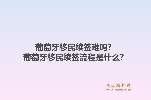 葡萄牙移民续签难吗？葡萄牙移民续签流程是什么？
