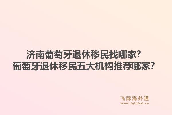 济南葡萄牙退休移民找哪家?葡萄牙退休移民五大机构推荐哪家?1.jpg
