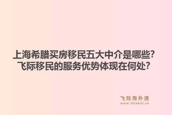 上海希腊买房移民五大中介是哪些？飞际移民的服务优势体现在何处？1.jpg