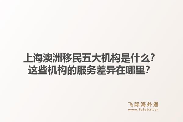 上海澳洲移民五大机构是什么？这些机构的服务差异在哪里？