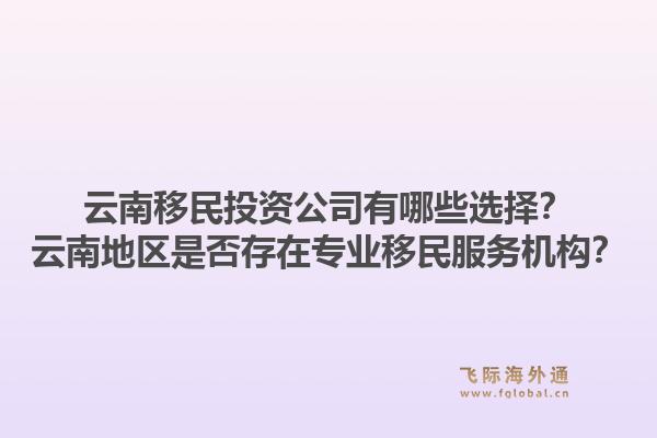 云南移民投资公司有哪些选择？云南地区是否存在专业移民服务机构？1.jpg